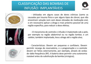 - Utilizadas em alguns casos de dores crônicas (como as
causadas por trauma físico e por alguns tipos de câncer, que não
encontram solução nem com doses elevadas de medicação oral,
e em necessário aplicar a droga o mais próximo possível de uma
região específica, para reduzir a dose efetiva;
- O mecanismo de controle e infusão é implantado sob a pele,
por exemplo na região abdominal ou na região lombar, e um
catéter, também implantado, leva a droga até a região alvo;
- Características: Devem ser pequenas e confiáveis. Devem
permitir recarga do reservatório, e a programação e o controle
devem ser feitos externamente, por exemplo, através de ondas
de rádio frequência (RF). A bateria deve permitir uma autonomia
razoável antes da substituição da bomba (cirúrgica);
CLASSIFICAÇÃO DAS BOMBAS DE
INFUSÃO: IMPLANTÁVEIS
 
