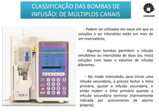 - Podem ser utilizadas em casos em que as
soluções a ser infundidas estão em mais de
um reservatório;
- Algumas bombas permitem a infusão
simultânea ou intercalada de duas (ou mais)
soluções com taxas e volumes de infusão
diferentes.
- No modo intercalado, para iniciar uma
infusão secundária, é preciso fechar a linha
primária, ajustar a infusão secundária, e
então reabrir a linha primária quando a
infusão secundária terminar (normalmente
indicada por acionamento de alarme
próprio);
CLASSIFICAÇÃO DAS BOMBAS DE
INFUSÃO: DE MÚLTIPLOS CANAIS
 