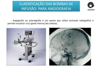 - Angiografia ou arteriografia é um exame que utiliza contraste radiográfico e
permite visualizar a luz (parte interna) das artérias;
CLASSIFICAÇÃO DAS BOMBAS DE
INFUSÃO: PARA ANGIOGRAFIA
 