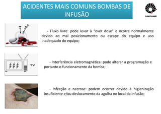 - Fluxo livre: pode levar à “over dose” e ocorre normalmente
devido ao mal posicionamento ou escape do equipo e uso
inadequado do equipo;
- Interferência eletromagnética: pode alterar a programação e
portanto o funcionamento da bomba;
- Infecção e necrose: podem ocorrer devido à higienização
insuficiente e/ou deslocamento da agulha no local da infusão;
ACIDENTES MAIS COMUNS BOMBAS DE
INFUSÃO
 