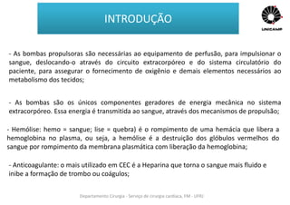 Departamento Cirurgia - Serviço de cirurgia cardíaca, FM - UFRJ
INTRODUÇÃO
- As bombas propulsoras são necessárias ao equipamento de perfusão, para impulsionar o
sangue, deslocando-o através do circuito extracorpóreo e do sistema circulatório do
paciente, para assegurar o fornecimento de oxigênio e demais elementos necessários ao
metabolismo dos tecidos;
- As bombas são os únicos componentes geradores de energia mecânica no sistema
extracorpóreo. Essa energia é transmitida ao sangue, através dos mecanismos de propulsão;
- Hemólise: hemo = sangue; lise = quebra) é o rompimento de uma hemácia que libera a
hemoglobina no plasma, ou seja, a hemólise é a destruição dos glóbulos vermelhos do
sangue por rompimento da membrana plasmática com liberação da hemoglobina;
- Anticoagulante: o mais utilizado em CEC é a Heparina que torna o sangue mais fluido e
inibe a formação de trombo ou coágulos;
 
