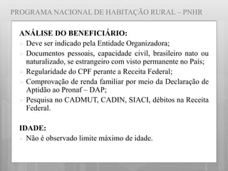 PROGRAMA NACIONAL DE HABITAÇÃO RURAL – PNHR
ANÁLISE DO BENEFICIÁRIO:
 Deve ser indicado pela Entidade Organizadora;
 Documentos pessoais, capacidade civil, brasileiro nato ou
naturalizado, se estrangeiro com visto permanente no País;
 Regularidade do CPF perante a Receita Federal;
 Comprovação de renda familiar por meio da Declaração de
Aptidão ao Pronaf – DAP;
 Pesquisa no CADMUT, CADIN, SIACI, débitos na Receita
Federal.
IDADE:
 Não é observado limite máximo de idade.
 