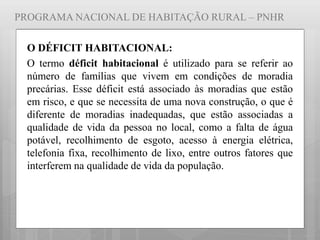 PROGRAMA NACIONAL DE HABITAÇÃO RURAL – PNHR
O DÉFICIT HABITACIONAL:
O termo déficit habitacional é utilizado para se referir ao
número de famílias que vivem em condições de moradia
precárias. Esse déficit está associado às moradias que estão
em risco, e que se necessita de uma nova construção, o que é
diferente de moradias inadequadas, que estão associadas a
qualidade de vida da pessoa no local, como a falta de água
potável, recolhimento de esgoto, acesso à energia elétrica,
telefonia fixa, recolhimento de lixo, entre outros fatores que
interferem na qualidade de vida da população.
 