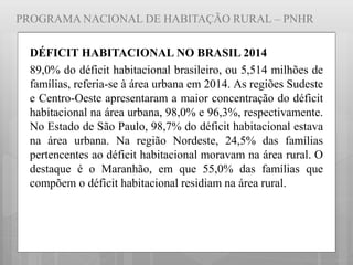 PROGRAMA NACIONAL DE HABITAÇÃO RURAL – PNHR
DÉFICIT HABITACIONAL NO BRASIL 2014
89,0% do déficit habitacional brasileiro, ou 5,514 milhões de
famílias, referia-se à área urbana em 2014. As regiões Sudeste
e Centro-Oeste apresentaram a maior concentração do déficit
habitacional na área urbana, 98,0% e 96,3%, respectivamente.
No Estado de São Paulo, 98,7% do déficit habitacional estava
na área urbana. Na região Nordeste, 24,5% das famílias
pertencentes ao déficit habitacional moravam na área rural. O
destaque é o Maranhão, em que 55,0% das famílias que
compõem o déficit habitacional residiam na área rural.
 