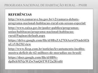 PROGRAMA NACIONAL DE HABITAÇÃO RURAL – PNHR
REFERÊNCIAS
http://www.camaravc.ba.gov.br/v2/camara-debate-
programa-nacional-habitacao-rural-em-sessao-especial/
http://www.caixa.gov.br/poder-publico/programas-
uniao/habitacao/programa-nacional-habitacao-
rural/Paginas/default.aspx
https://drive.google.com/file/d/0BxZA27OiAcwONndsSEh
uUzVlb2M/view
http://www.fiesp.com.br/noticias/levantamento-inedito-
mostra-deficit-de-62-milhoes-de-moradias-no-brasil/
https://docs.google.com/file/d/0B9y-
dpDcbMNjcWZwNmQ4TWF2a28/edit
 