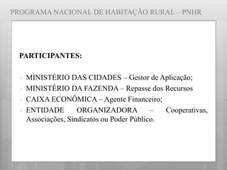 PROGRAMA NACIONAL DE HABITAÇÃO RURAL – PNHR
PARTICIPANTES:
 MINISTÉRIO DAS CIDADES – Gestor de Aplicação;
 MINISTÉRIO DA FAZENDA – Repasse dos Recursos
 CAIXA ECONÔMICA – Agente Financeiro;
 ENTIDADE ORGANIZADORA – Cooperativas,
Associações, Sindicatos ou Poder Público.
 