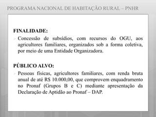 PROGRAMA NACIONAL DE HABITAÇÃO RURAL – PNHR
FINALIDADE:
 Concessão de subsídios, com recursos do OGU, aos
agricultores familiares, organizados sob a forma coletiva,
por meio de uma Entidade Organizadora.
PÚBLICO ALVO:
 Pessoas físicas, agricultores familiares, com renda bruta
anual de até R$ 10.000,00, que comprovem enquadramento
no Pronaf (Grupos B e C) mediante apresentação da
Declaração de Aptidão ao Pronaf – DAP.
 