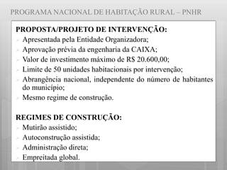 PROGRAMA NACIONAL DE HABITAÇÃO RURAL – PNHR
PROPOSTA/PROJETO DE INTERVENÇÃO:
 Apresentada pela Entidade Organizadora;
 Aprovação prévia da engenharia da CAIXA;
 Valor de investimento máximo de R$ 20.600,00;
 Limite de 50 unidades habitacionais por intervenção;
 Abrangência nacional, independente do número de habitantes
do município;
 Mesmo regime de construção.
REGIMES DE CONSTRUÇÃO:
 Mutirão assistido;
 Autoconstrução assistida;
 Administração direta;
 Empreitada global.
 