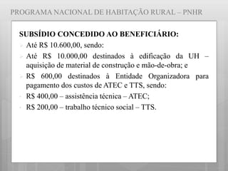 PROGRAMA NACIONAL DE HABITAÇÃO RURAL – PNHR
SUBSÍDIO CONCEDIDO AO BENEFICIÁRIO:
 Até R$ 10.600,00, sendo:
 Até R$ 10.000,00 destinados à edificação da UH –
aquisição de material de construção e mão-de-obra; e
 R$ 600,00 destinados à Entidade Organizadora para
pagamento dos custos de ATEC e TTS, sendo:
• R$ 400,00 – assistência técnica – ATEC;
• R$ 200,00 – trabalho técnico social – TTS.
 