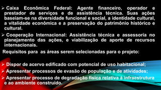  Caixa Econômica Federal: Agente financeiro, operador e
prestador de serviços e de assistência técnica. Suas ações
baseiam-se na diversidade funcional e social, a identidade cultural,
a vitalidade econômica e a preservação do patrimônio histórico e
cultural.
 Cooperação Internacional: Assistência técnica e assessoria no
planejamento das ações, e viabilização de aporte de recursos
internacionais.
Requisitos para as áreas serem selecionadas para o projeto:
 Dispor de acervo edificado com potencial de uso habitacional;
 Apresentar processos de evasão de população e de atividades;
 Apresentar processo de degradação física relativa á infraestrutura
e ao ambiente construído.
 