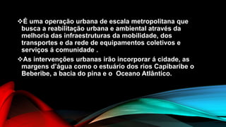 É uma operação urbana de escala metropolitana que
busca a reabilitação urbana e ambiental através da
melhoria das infraestruturas da mobilidade, dos
transportes e da rede de equipamentos coletivos e
serviços á comunidade .
As intervenções urbanas irão incorporar á cidade, as
margens d’água como o estuário dos rios Capibaribe o
Beberibe, a bacia do pina e o Oceano Atlântico.
 
