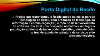  Projeto que transformou o Recife antigo no maior parque
tecnológico do Brasil, com produção de tecnologia da
informação e comunicação(TIC) e foco no desenvolvimento
de software. Ele atrai uma ocupação no bairro e reintegra a
população existente de baixo poder aquisitivo, além de dotar
a área de excelente estrutura de serviços e de
telecomunicações.
 