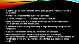  A estratégia de financiamento é feita pelo governo federal, estadual e
municipais.
 Conta com investimentos públicos e privados
 Já foram investidos 277,7 milhões em infraestrutura.
Estão previstos mais 100 milhões em financiamento habitacional a
serem obtidos pelo Mcidades/Caixa.
 A empresa pública Portuguesa Parque Expo também participou com
consultora.
 A população também participou na tomada de decisões
 Os beneficiários são: Proprietários de imóveis, moradores,
locatários,trabalhadores,empreendedores,construtoras,trabalhadores de
construção civil e principalmente os habitantes que possuam baixa
renda.
 