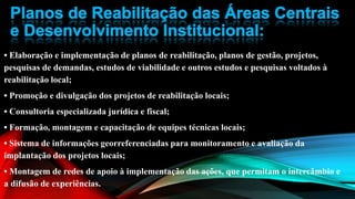 • Elaboração e implementação de planos de reabilitação, planos de gestão, projetos,
pesquisas de demandas, estudos de viabilidade e outros estudos e pesquisas voltados à
reabilitação local;
• Promoção e divulgação dos projetos de reabilitação locais;
• Consultoria especializada jurídica e fiscal;
• Formação, montagem e capacitação de equipes técnicas locais;
• Sistema de informações georreferenciadas para monitoramento e avaliação da
implantação dos projetos locais;
• Montagem de redes de apoio à implementação das ações, que permitam o intercâmbio e
a difusão de experiências.
 