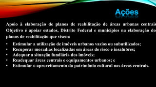Apoio à elaboração de planos de reabilitação de áreas urbanas centrais
Objetivo é apoiar estados, Distrito Federal e municípios na elaboração dos
planos de reabilitação que visem:
• Estimular a utilização de imóveis urbanos vazios ou subutilizados;
• Recuperar moradias localizadas em áreas de risco e insalubres;
• Adequar a situação fundiária dos imóveis;
• Readequar áreas centrais e equipamentos urbanos; e
• Estimular o aproveitamento do patrimônio cultural nas áreas centrais.
 