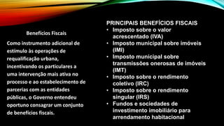 Benefícios Fiscais
Como instrumento adicional de
estímulo às operações de
requalificação urbana,
incentivando os particulares a
uma intervenção mais ativa no
processo e ao estabelecimento de
parcerias com as entidades
públicas, o Governo entendeu
oportuno consagrar um conjunto
de benefícios fiscais.
PRINCIPAIS BENEFÍCIOS FISCAIS
• Imposto sobre o valor
acrescentado (IVA)
• Imposto municipal sobre imóveis
(IMI)
• Imposto municipal sobre
transmissões onerosas de imóveis
(IMT)
• Imposto sobre o rendimento
coletivo (IRC)
• Imposto sobre o rendimento
singular (IRS)
• Fundos e sociedades de
investimento imobiliário para
arrendamento habitacional
 