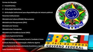 Formas de Atuação:
1 – Investimentos;
2 – Articulação federativa;
3 – Articulação institucional para disponibilização de imóveis públicoS
Parcerias Institucionais:
Ministério da Cultura (IPHAN/ Monumenta)
Ministério do Planejamento (SPU)
Ministério do Turismo
Ministério dos Transportes
Ministério da Previdência Social (INSS)
Secretaria Especial de Portos
Ministério do Desenvolvimento Social e Combate à Fome
Instituto Nacional de Colonização e Reforma Agrária
Banco Nacional de Desenvolvimento Econômico e Social
Caixa Econômica Federal
 