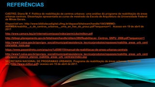REFERÊNCIAS
CASTRO, Diana M. F. Política de reabilitação de centros urbanos: uma análise do programa de reabilitação de áreas
urbanas centrais. Dissertação apresentada ao curso de mestrado da Escola de Arquitetura da Universidade Federal
de Minas Gerais.
Disponível em: http://www.bibliotecadigital.ufmg.br/dspace/bitstream/handle/1843/MMMD-
A8RMBA/reabilita__o_de_centros_urbanos__uma_an_lise_do_prauc.pdf?sequence=1. Acesso em 19 de abril de
2017.
http://www.camara.leg.br/internet/comissao/index/perm/cdui/milton.pdf
http://bibspi.planejamento.gov.br/bitstream/handle/iditem/289/Reabilitacao_Centros_SNPU_2006.pdf?sequence=1
http://www1.caixa.gov.br/gov/gov_social/municipal/assistencia_tecnica/produtos/repasses/reabilita_areas_urb_cent
rais/saiba_mais.asp
https://www.passeidireto.com/arquivo/1u6590119/manual-de-reabilitacao-de-areas-urbanas-centrais
http://www1.caixa.gov.br/gov/gov_social/municipal/assistencia_tecnica/produtos/repasses/reabilita_areas_urb_cent
rais/apoio_elabora_planos_reabilita_areas_urb_centrais/index.asp
SECRETARIA NACIONAL DE PROGRAMAS URBANOS. Programa de reabilitação de áreas urbanas. Disponível
em:<http://www.milton.pdf> acesso em 19 de abril de 2017.
 
