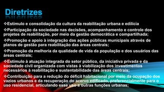 Estímulo e consolidação da cultura da reabilitação urbana e edilícia
Participação da sociedade nas decisões, acompanhamento e controle dos
projetos de reabilitação, por meio da gestão democrática e compartilhada;
Promoção e apoio à integração das ações públicas municipais através de
planos de gestão para reabilitação das áreas centrais;
Promoção da melhoria da qualidade de vida da população e dos usuários das
áreas centrais;
Estímulo à atuação integrada do setor público, da iniciativa privada e da
sociedade civil organizada com vistas à viabilização dos investimentos
necessários à reabilitação e sustentabilidade das áreas centrais;
Contribuição para a redução do déficit habitacional por meio da ocupação dos
vazios urbanos e da recuperação do acervo edificado, preferencialmente para o
uso residencial, articulando esse uso a outras funções urbanas;
 