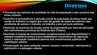 Promoção da melhoria da qualidade de vida da população e dos usuários das
áreas centrais;
Incentivo à permanência e inclusão social da população de baixa renda que
reside ou trabalha na região, por meio da gestão de ações de melhoria das
condições de acesso à moradia, ao trabalho e aos serviços públicos;
Estímulo ao exercício da função social da propriedade por meio da aplicação
dos instrumentos previstos no Estatuto das Cidades;
Estímulo à criação de instrumentos complementares que disponibilizem o
estoque imobiliário ocioso e que estabeleçam mecanismos de regulação
sobre a valorização imobiliária advinda dos investimentos públicos na
reabilitação urbana;
Preservação do meio ambiente urbano, natural e construído, valorizando o
patrimônio e a paisagem urbana;
 