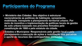  Ministério das Cidades: Seu objetivo é estruturar
nacionalmente as políticas de habitação, saneamento,
mobilidade, transporte e planejamento territorial urbano. Por
meio do incentivo a implementação de políticas locais de gestão
do solo urbano baseado nos preceitos firmados pela
constituição de 1988 e pelo estatuto da cidade.
Estados e Municípios: Responsáveis pela gestão local e pelo
planejamento e execução de ações e reabilitação dos parceiros
e aporte de recursos das contrapartidas pactuadas.
 