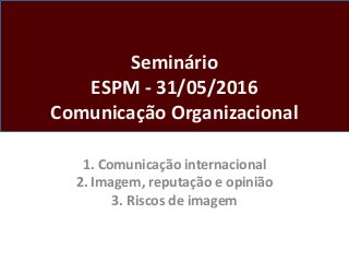 Seminário
ESPM - 31/05/2016
Comunicação Organizacional
1. Comunicação internacional
2. Imagem, reputação e opinião
3. Riscos de imagem
 