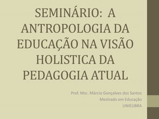 SEMINÁRIO: A
ANTROPOLOGIA DA
EDUCAÇÃO NA VISÃO
HOLISTICA DA
PEDAGOGIA ATUAL
Prof. Msc. Márcio Gonçalves dos Santos
Mestrado em Educação
UNIEUBRA

 