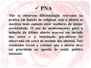 Não se observou diferenciação relevante na
prática em função de religiosa, mas o aborto se
mostrou mais comum entre mulheres de menor
escolaridade. O uso de medicamentos para a
indução do último aborto ocorreu em metade
dos casos e a internação pós-aborto foi
observada em cerca de metade dos abortos. Tais
resultados levam a concluir que o aborto deve
ser prioridade na agenda de saúde pública
nacional.
 PNA
 