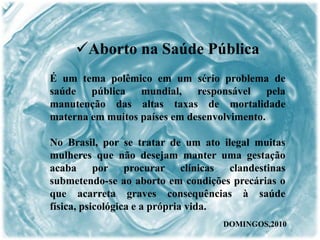 É um tema polêmico em um sério problema de
saúde pública mundial, responsável pela
manutenção das altas taxas de mortalidade
materna em muitos países em desenvolvimento.
No Brasil, por se tratar de um ato ilegal muitas
mulheres que não desejam manter uma gestação
acaba por procurar clínicas clandestinas
submetendo-se ao aborto em condições precárias o
que acarreta graves consequências à saúde
física, psicológica e a própria vida.
Aborto na Saúde Pública
DOMINGOS,2010
 