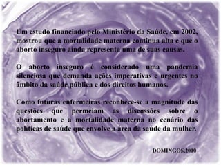 Um estudo financiado pelo Ministério da Saúde, em 2002,
mostrou que a mortalidade materna continua alta e que o
aborto inseguro ainda representa uma de suas causas.
O aborto inseguro é considerado uma pandemia
silenciosa que demanda ações imperativas e urgentes no
âmbito da saúde pública e dos direitos humanos.
Como futuras enfermeiras reconhece-se a magnitude das
questões que permeiam as discussões sobre o
abortamento e a mortalidade materna no cenário das
políticas de saúde que envolve a área da saúde da mulher.
DOMINGOS,2010
 