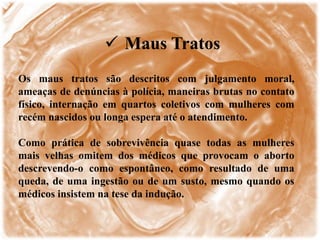  Maus Tratos
Os maus tratos são descritos com julgamento moral,
ameaças de denúncias à polícia, maneiras brutas no contato
físico, internação em quartos coletivos com mulheres com
recém nascidos ou longa espera até o atendimento.
Como prática de sobrevivência quase todas as mulheres
mais velhas omitem dos médicos que provocam o aborto
descrevendo-o como espontâneo, como resultado de uma
queda, de uma ingestão ou de um susto, mesmo quando os
médicos insistem na tese da indução.
 