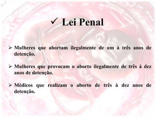  Lei Penal
 Mulheres que abortam ilegalmente de um à três anos de
detenção.
 Mulheres que provocam o aborto ilegalmente de três à dez
anos de detenção.
 Médicos que realizam o aborto de três à dez anos de
detenção.
 