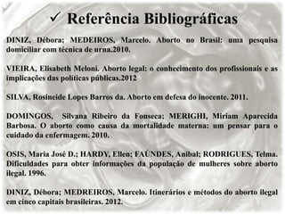  Referência Bibliográficas
DINIZ, Débora; MEDEIROS, Marcelo. Aborto no Brasil: uma pesquisa
domiciliar com técnica de urna.2010.
VIEIRA, Elisabeth Meloni. Aborto legal: o conhecimento dos profissionais e as
implicações das políticas públicas.2012
SILVA, Rosineide Lopes Barros da. Aborto em defesa do inocente. 2011.
DOMINGOS, Silvana Ribeiro da Fonseca; MERIGHI, Miriam Aparecida
Barbosa. O aborto como causa da mortalidade materna: um pensar para o
cuidado da enfermagem. 2010.
OSIS, Maria José D.; HARDY, Ellen; FAÚNDES, Anibal; RODRIGUES, Telma.
Dificuldades para obter informações da população de mulheres sobre aborto
ilegal. 1996.
DINIZ, Débora; MEDREIROS, Marcelo. Itinerários e métodos do aborto ilegal
em cinco capitais brasileiras. 2012.
 