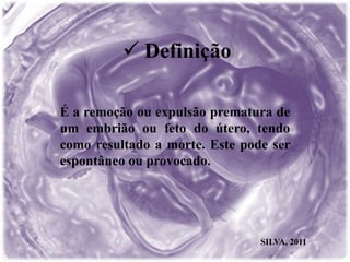  Definição
É a remoção ou expulsão prematura de
um embrião ou feto do útero, tendo
como resultado a morte. Este pode ser
espontâneo ou provocado.
SILVA, 2011
 