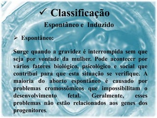  Espontâneo:
Surge quando a gravidez é interrompida sem que
seja por vontade da mulher. Pode acontecer por
vários fatores biológico, psicológico e social que
contribui para que esta situação se verifique. A
maioria do aborto espontâneo é causado por
problemas cromossômicos que impossibilitam o
desenvolvimento fetal. Geralmente, esses
problemas não estão relacionados aos genes dos
progenitores.
 Classificação
Espontâneo e Induzido
 