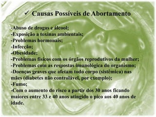  Causas Possíveis de Abortamento
-Abuso de drogas e álcool;
-Exposição a toxinas ambientais;
-Problemas hormonais;
-Infecção;
-Obesidade;
-Problemas físicos com os órgãos reprodutivos da mulher;
-Problemas com as respostas imunológica do organismo;
-Doenças graves que afetam todo corpo (sistêmica) nas
mães (diabetes não controlável, por exemplo);
-Fumo;
-Com o aumento do risco a partir dos 30 anos ficando
maiores entre 33 e 40 anos atingido o pico aos 40 anos de
idade.
 
