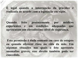 É legal quando a interrupção da gravidez é
realizada de acordo com a legislação em vigor.
Quando feito precocemente por médicos
experientes e em condições adequadas que
apresentam um elevadíssimo nível de segurança.
Esta permissão é dada somente em caso de estupro
ou quando oferecer risco na vida da mãe. Em
algumas situações nas quais o feto apresenta
anomalias graves, esse direito também pode ser
concedido.
 