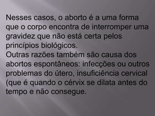 Nesses casos, o aborto é a uma forma
que o corpo encontra de interromper uma
gravidez que não está certa pelos
princípios biológicos.
Outras razões também são causa dos
abortos espontâneos: infecções ou outros
problemas do útero, insuficiência cervical
(que é quando o cérvix se dilata antes do
tempo e não consegue.
 