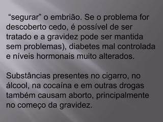 “segurar” o embrião. Se o problema for
descoberto cedo, é possível de ser
tratado e a gravidez pode ser mantida
sem problemas), diabetes mal controlada
e níveis hormonais muito alterados.

Substâncias presentes no cigarro, no
álcool, na cocaína e em outras drogas
também causam aborto, principalmente
no começo da gravidez.
 