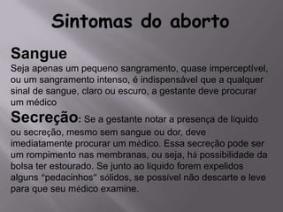 Sintomas do aborto
Sangue
Seja apenas um pequeno sangramento, quase imperceptível,
ou um sangramento intenso, é indispensável que a qualquer
sinal de sangue, claro ou escuro, a gestante deve procurar
um médico
Secreção: Se a gestante notar a presença de líquido
ou secreção, mesmo sem sangue ou dor, deve
imediatamente procurar um médico. Essa secreção pode ser
um rompimento nas membranas, ou seja, há possibilidade da
bolsa ter estourado. Se junto ao líquido forem expelidos
alguns “pedacinhos” sólidos, se possível não descarte e leve
para que seu médico examine.
 