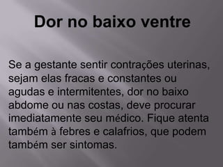 Dor no baixo ventre

Se a gestante sentir contrações uterinas,
sejam elas fracas e constantes ou
agudas e intermitentes, dor no baixo
abdome ou nas costas, deve procurar
imediatamente seu médico. Fique atenta
também à febres e calafrios, que podem
também ser sintomas.
 