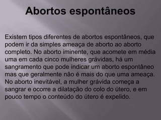 Abortos espontâneos

Existem tipos diferentes de abortos espontâneos, que
podem ir da simples ameaça de aborto ao aborto
completo. No aborto iminente, que acomete em média
uma em cada cinco mulheres grávidas, há um
sangramento que pode indicar um aborto espontâneo
mas que geralmente não é mais do que uma ameaça.
No aborto inevitável, a mulher grávida começa a
sangrar e ocorre a dilatação do colo do útero, e em
pouco tempo o conteúdo do útero é expelido.
 