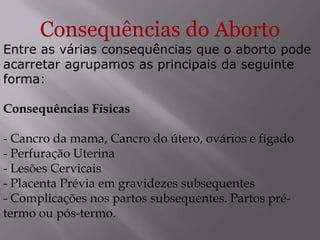 Consequências do Aborto
Entre as várias consequências que o aborto pode
acarretar agrupamos as principais da seguinte
forma:

Consequências Físicas

- Cancro da mama, Cancro do útero, ovários e fígado
- Perfuração Uterina
- Lesões Cervicais
- Placenta Prévia em gravidezes subsequentes
- Complicações nos partos subsequentes. Partos pré-
termo ou pós-termo.
 