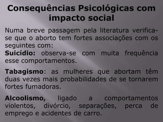 Consequências Psicológicas com
       impacto social
Numa breve passagem pela literatura verifica-
se que o aborto tem fortes associações com os
seguintes com:
Suicídio: observa-se com muita frequência
esse comportamentos.
Tabagismo: as mulheres que abortam têm
duas vezes mais probabilidades de se tornarem
fortes fumadoras.
Alcoolismo,    ligado   a     comportamentos
violentos, divórcio, separações, perca de
emprego e acidentes de carro.
 