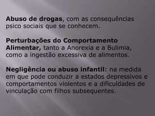 Abuso de drogas, com as consequências
psico sociais que se conhecem.

Perturbações do Comportamento
Alimentar, tanto a Anorexia e a Bulimia,
como a ingestão excessiva de alimentos.

Negligência ou abuso infantil: na medida
em que pode conduzir a estados depressivos e
comportamentos violentos e a dificuldades de
vinculação com filhos subsequentes.
 