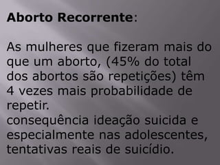 Aborto Recorrente:

As mulheres que fizeram mais do
que um aborto, (45% do total
dos abortos são repetições) têm
4 vezes mais probabilidade de
repetir.
consequência ideação suicida e
especialmente nas adolescentes,
tentativas reais de suicídio.
 