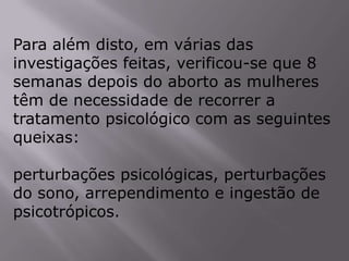 Para além disto, em várias das
investigações feitas, verificou-se que 8
semanas depois do aborto as mulheres
têm de necessidade de recorrer a
tratamento psicológico com as seguintes
queixas:

perturbações psicológicas, perturbações
do sono, arrependimento e ingestão de
psicotrópicos.
 