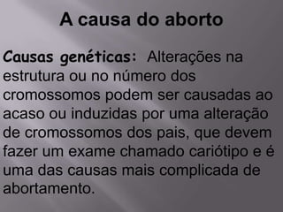 A causa do aborto
Causas genéticas: Alterações na
estrutura ou no número dos
cromossomos podem ser causadas ao
acaso ou induzidas por uma alteração
de cromossomos dos pais, que devem
fazer um exame chamado cariótipo e é
uma das causas mais complicada de
abortamento.
 