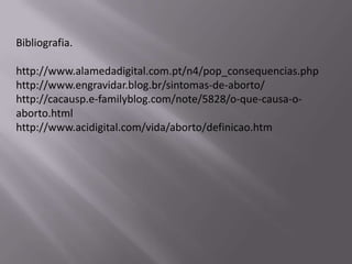 Bibliografia.

http://www.alamedadigital.com.pt/n4/pop_consequencias.php
http://www.engravidar.blog.br/sintomas-de-aborto/
http://cacausp.e-familyblog.com/note/5828/o-que-causa-o-
aborto.html
http://www.acidigital.com/vida/aborto/definicao.htm
 