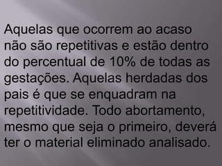 Aquelas que ocorrem ao acaso
não são repetitivas e estão dentro
do percentual de 10% de todas as
gestações. Aquelas herdadas dos
pais é que se enquadram na
repetitividade. Todo abortamento,
mesmo que seja o primeiro, deverá
ter o material eliminado analisado.
 